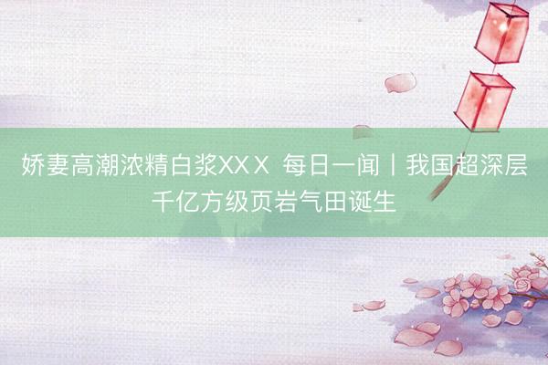 娇妻高潮浓精白浆XXⅩ 每日一闻丨我国超深层千亿方级页岩气田诞生