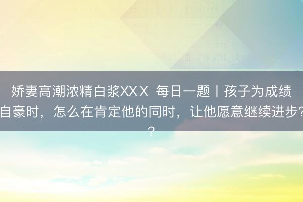 娇妻高潮浓精白浆XXⅩ 每日一题丨孩子为成绩自豪时，怎么在肯定他的同时，让他愿意继续进步？