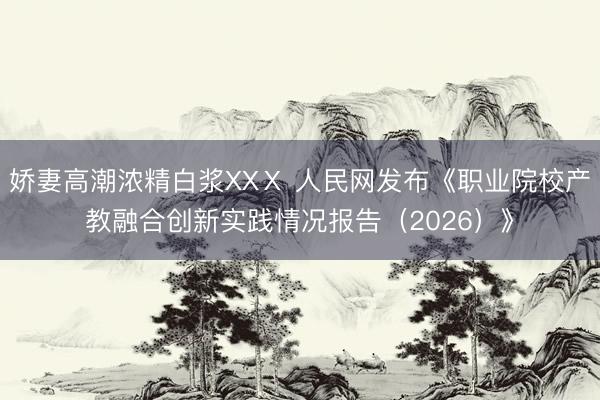 娇妻高潮浓精白浆XXⅩ 人民网发布《职业院校产教融合创新实践情况报告（2026）》