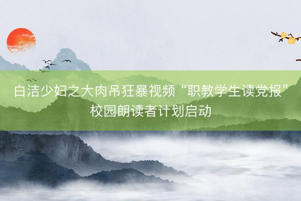 白洁少妇之大肉吊狂暴视频 “职教学生读党报”校园朗读者计划启动