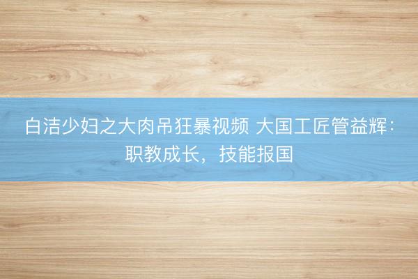 白洁少妇之大肉吊狂暴视频 大国工匠管益辉：职教成长，技能报国