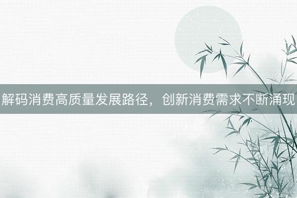 解码消费高质量发展路径,创新消费需求不断涌现