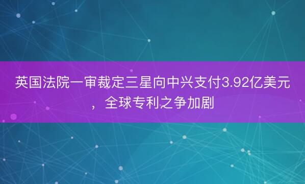 英国法院一审裁定三星向中兴支付3.92亿美元，全球专利之争加剧
