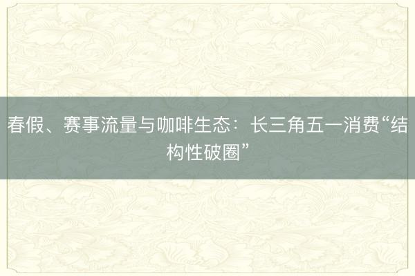 春假、赛事流量与咖啡生态：长三角五一消费“结构性破圈”