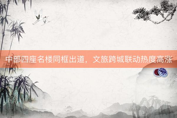 中部四座名楼同框出道，文旅跨城联动热度高涨