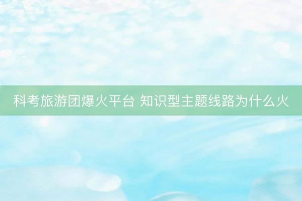 科考旅游团爆火平台 知识型主题线路为什么火
