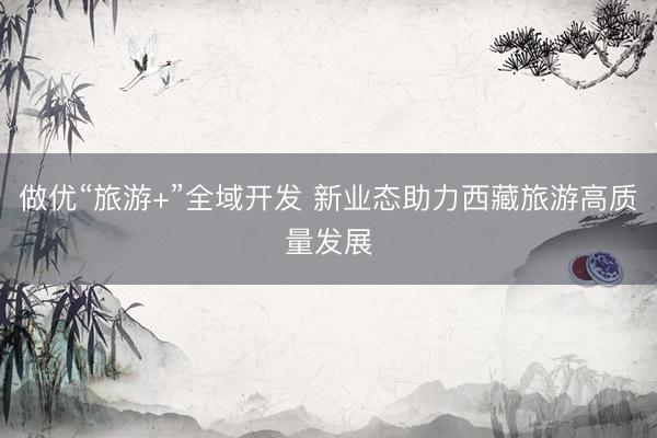 做优“旅游+”全域开发 新业态助力西藏旅游高质量发展