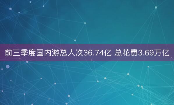前三季度国内游总人次36.74亿 总花费3.69万亿