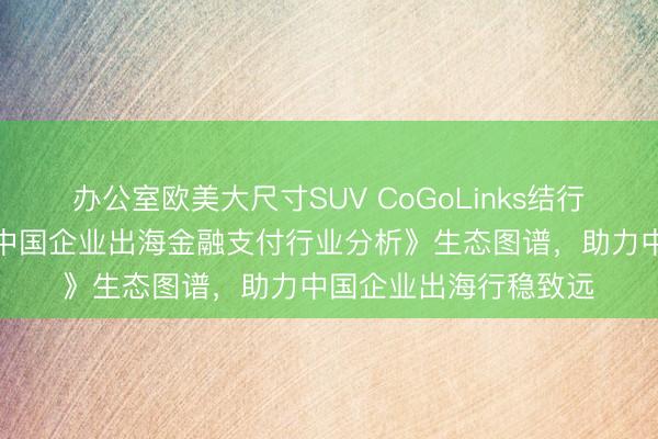 办公室欧美大尺寸SUV CoGoLinks结行国际入选易观千帆《中国企业出海金融支付行业分析》生态图谱，助力中国企业出海行稳致远