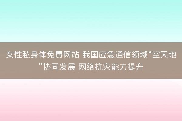 女性私身体免费网站 我国应急通信领域“空天地”协同发展 网络抗灾能力提升