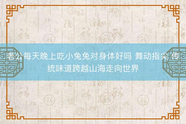 老公每天晚上吃小兔兔对身体好吗 舞动指尖 传统味道跨越山海走向世界