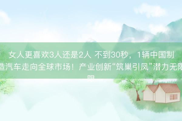 女人更喜欢3人还是2人 不到30秒，1辆中国制造汽车走向全球市场！产业创新“筑巢引凤”潜力无限