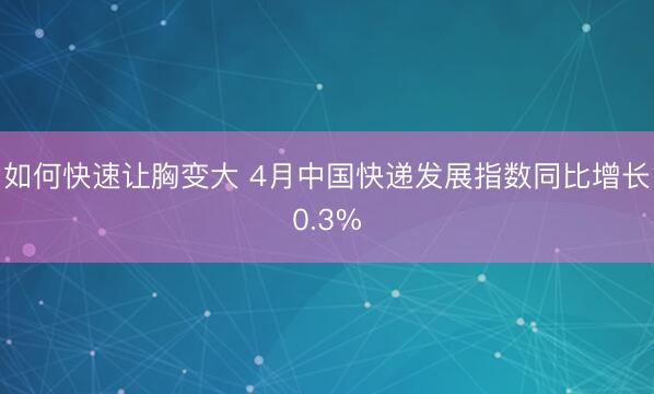 如何快速让胸变大 4月中国快递发展指数同比增长0.3%