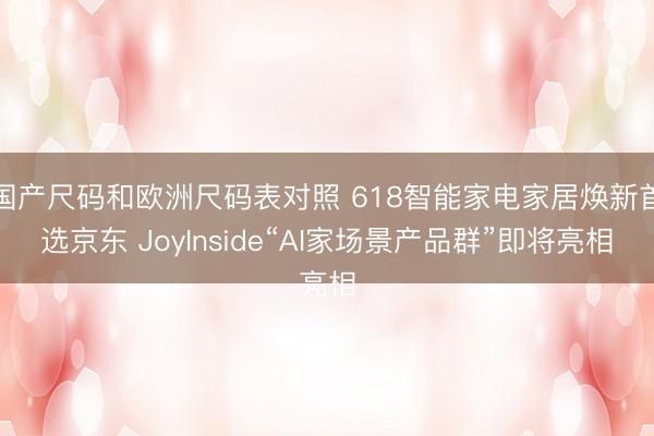 国产尺码和欧洲尺码表对照 618智能家电家居焕新首选京东 JoyInside“AI家场景产品群”即将亮相
