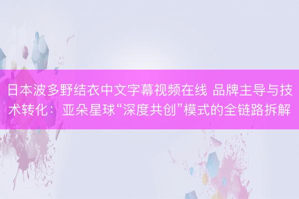 日本波多野结衣中文字幕视频在线 品牌主导与技术转化：亚朵星球“深度共创”模式的全链路拆解