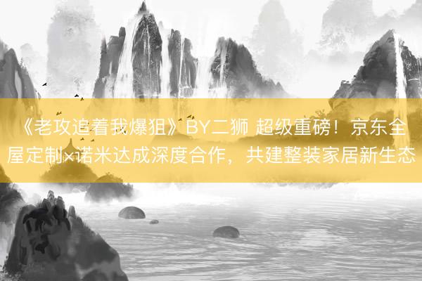 《老攻追着我爆狙》BY二狮 超级重磅！京东全屋定制×诺米达成深度合作，共建整装家居新生态