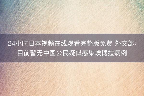 24小时日本视频在线观看完整版免费 外交部：目前暂无中国公民疑似感染埃博拉病例