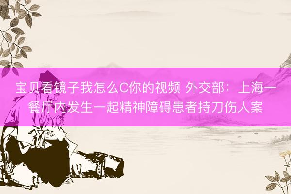 宝贝看镜子我怎么C你的视频 外交部：上海一餐厅内发生一起精神障碍患者持刀伤人案
