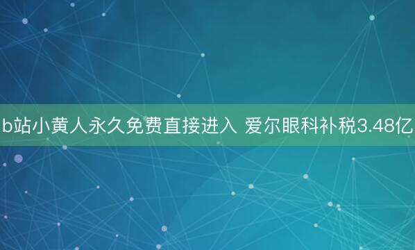 b站小黄人永久免费直接进入 爱尔眼科补税3.48亿