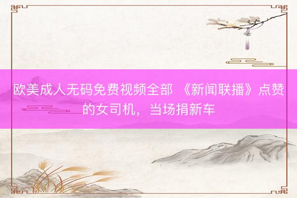 欧美成人无码免费视频全部 《新闻联播》点赞的女司机，当场捐新车