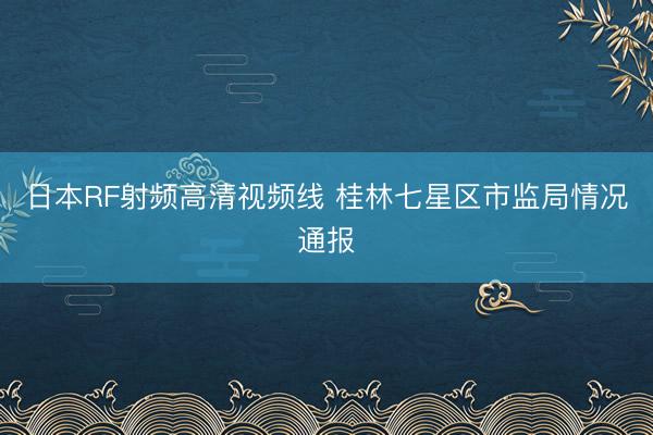 日本RF射频高清视频线 桂林七星区市监局情况通报