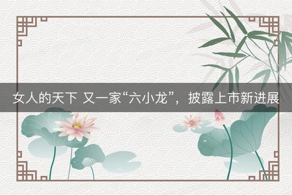 女人的天下 又一家“六小龙”，披露上市新进展