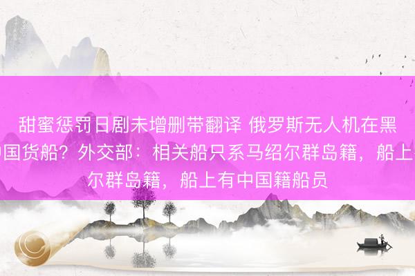 甜蜜惩罚日剧未增删带翻译 俄罗斯无人机在黑海击中一艘中国货船？外交部：相关船只系马绍尔群岛籍，船上有中国籍船员