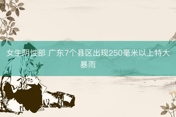 女生阴性部 广东7个县区出现250毫米以上特大暴雨
