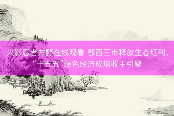 火影忍者井野在线观看 鄂西三市释放生态红利，“十五五”绿色经济成增收主引擎