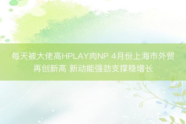 每天被大佬高HPLAY肉NP 4月份上海市外贸再创新高 新动能强劲支撑稳增长