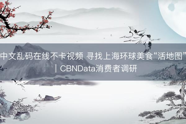 中文乱码在线不卡视频 寻找上海环球美食“活地图” ｜CBNData消费者调研