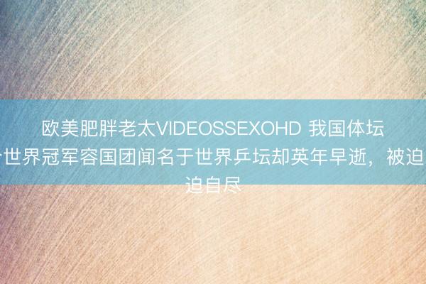 欧美肥胖老太VIDEOSSEXOHD 我国体坛首个世界冠军容国团闻名于世界乒坛却英年早逝，被迫自尽