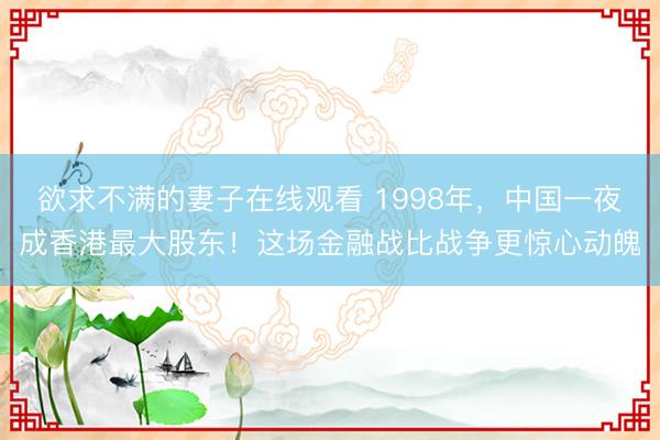 欲求不满的妻子在线观看 1998年，中国一夜成香港最大股东！这场金融战比战争更惊心动魄