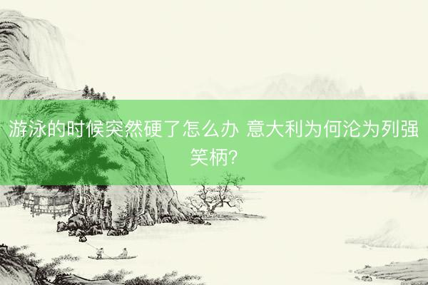 游泳的时候突然硬了怎么办 意大利为何沦为列强笑柄？