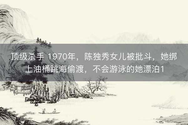 顶级杀手 1970年，陈独秀女儿被批斗，她绑上油桶跳海偷渡，不会游泳的她漂泊1