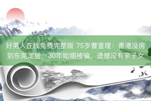 好男人在线免费完整版 75岁曹查理：香港没房到东莞定居，30年婚姻被骗，遗憾没有亲子女