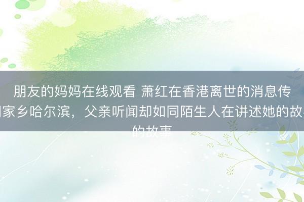 朋友的妈妈在线观看 萧红在香港离世的消息传回家乡哈尔滨，父亲听闻却如同陌生人在讲述她的故事