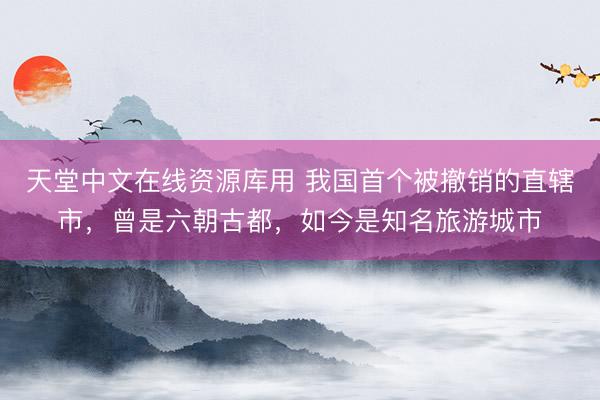 天堂中文在线资源库用 我国首个被撤销的直辖市，曾是六朝古都，如今是知名旅游城市