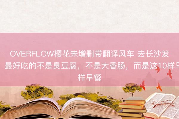 OVERFLOW樱花未增删带翻译风车 去长沙发现，最好吃的不是臭豆腐，不是大香肠，而是这10样早餐