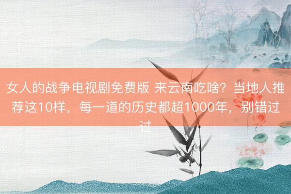 女人的战争电视剧免费版 来云南吃啥？当地人推荐这10样，每一道的历史都超1000年，别错过