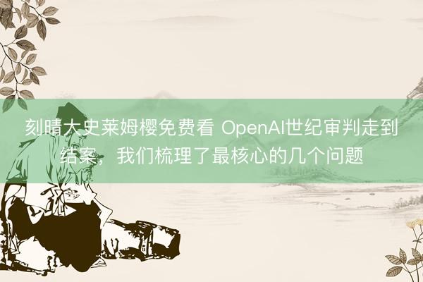 刻晴大史莱姆樱免费看 OpenAI世纪审判走到结案，我们梳理了最核心的几个问题