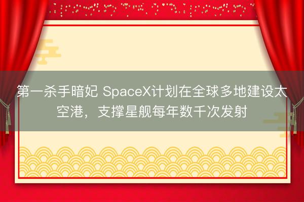 第一杀手暗妃 SpaceX计划在全球多地建设太空港，支撑星舰每年数千次发射
