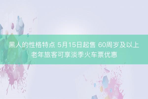 黑人的性格特点 5月15日起售 60周岁及以上老年旅客可享淡季火车票优惠