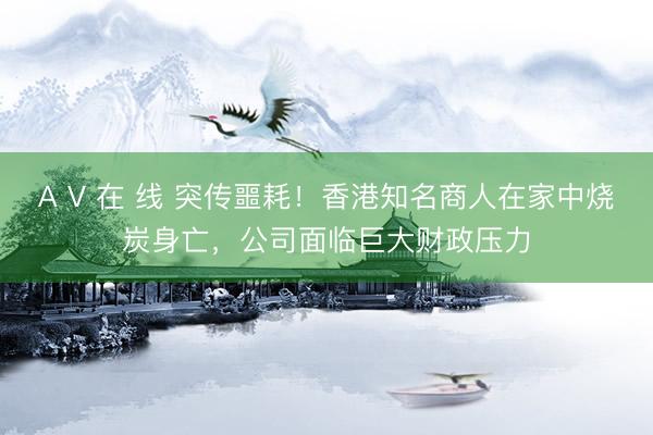 A V 在 线 突传噩耗！香港知名商人在家中烧炭身亡，公司面临巨大财政压力
