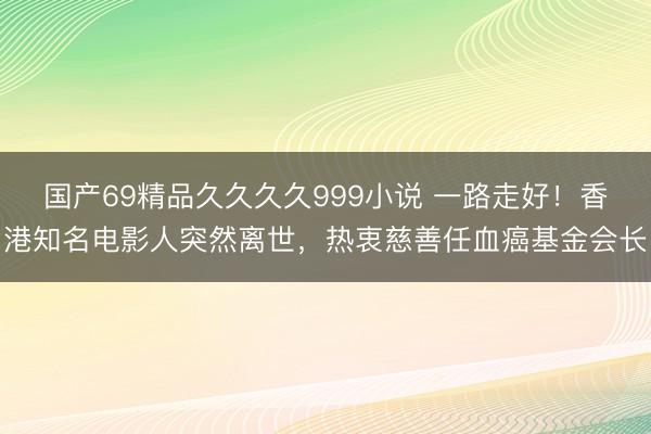 国产69精品久久久久999小说 一路走好！香港知名电影人突然离世，热衷慈善任血癌基金会长