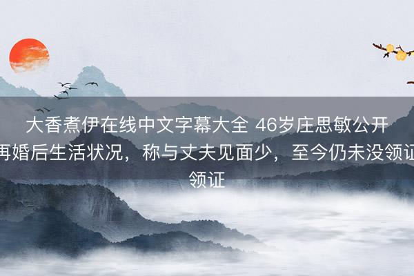 大香煮伊在线中文字幕大全 46岁庄思敏公开再婚后生活状况，称与丈夫见面少，至今仍未没领证