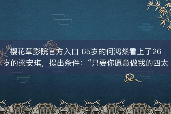 樱花草影院官方入口 65岁的何鸿燊看上了26岁的梁安琪，提出条件：“只要你愿意做我的四太