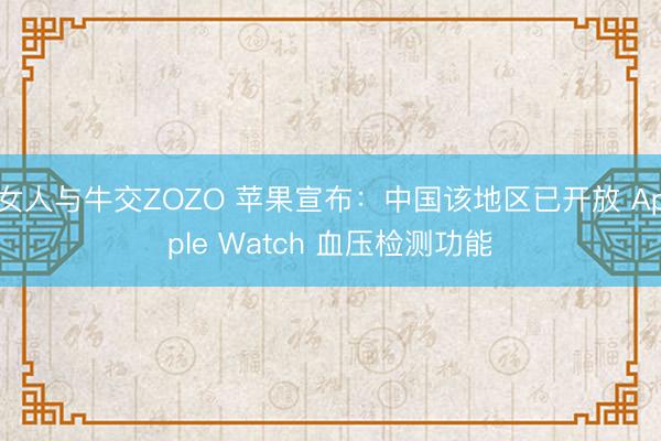 女人与牛交ZOZO 苹果宣布：中国该地区已开放 Apple Watch 血压检测功能