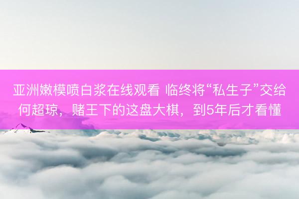 亚洲嫩模喷白浆在线观看 临终将“私生子”交给何超琼，赌王下的这盘大棋，到5年后才看懂