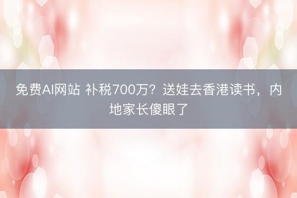 免费AI网站 补税700万？送娃去香港读书，内地家长傻眼了